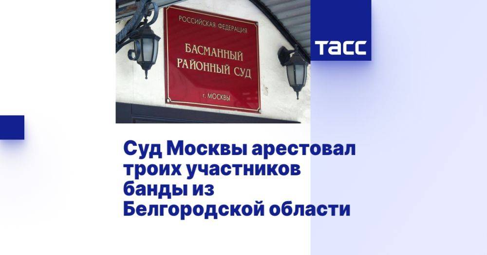 Суд Москвы арестовал троих участников банды из Белгородской области