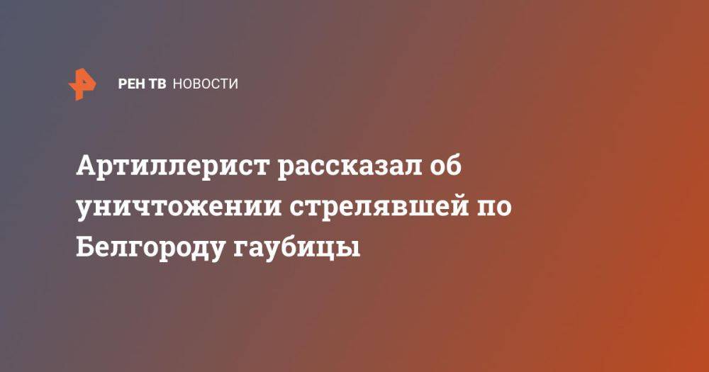 Артиллерист рассказал об уничтожении стрелявшей по Белгороду гаубицы