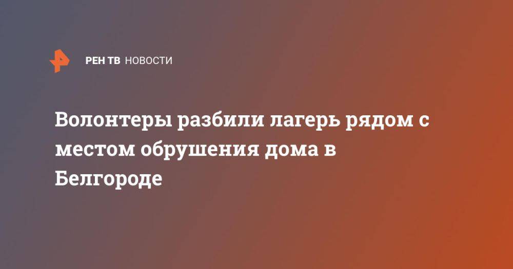 Волонтеры разбили лагерь рядом с местом обрушения дома в Белгороде