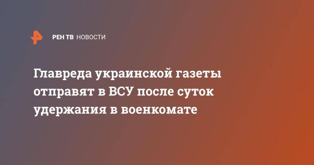 Главреда украинской газеты отправят в ВСУ после суток удержания в военкомате