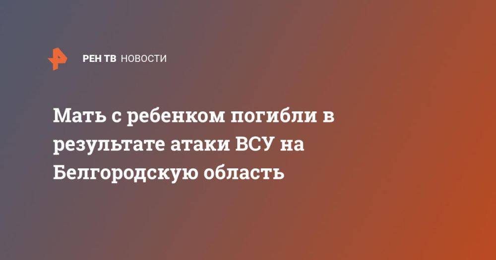 Мать с ребенком погибли в результате атаки ВСУ на Белгородскую область