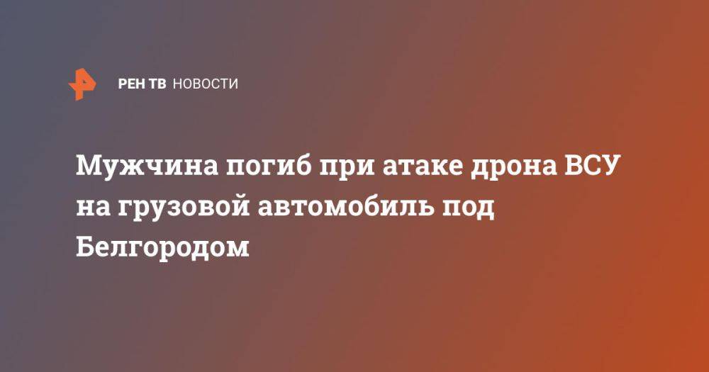 Мужчина погиб при атаке дрона ВСУ на грузовой автомобиль под Белгородом