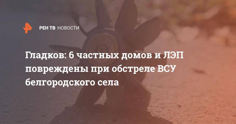 Гладков: 6 частных домов и ЛЭП повреждены при обстреле ВСУ белгородского села