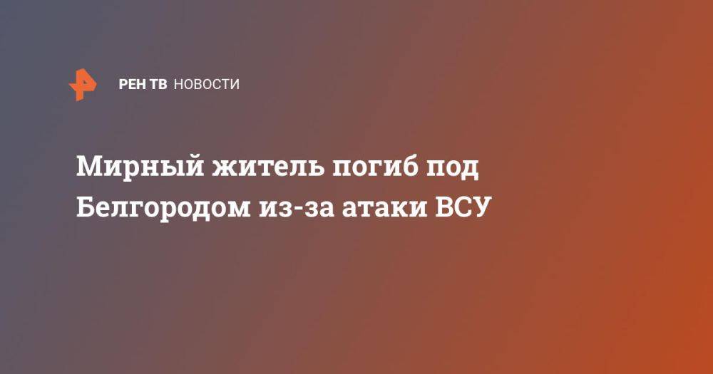 Мирный житель погиб под Белгородом из-за атаки ВСУ