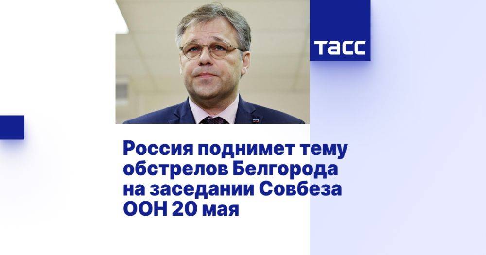 Россия поднимет тему обстрелов Белгорода на заседании Совбеза ООН 20 мая