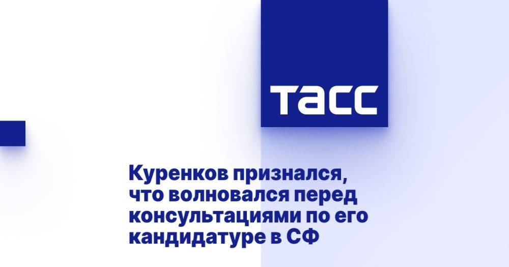 Куренков признался, что волновался перед консультациями по его кандидатуре в СФ