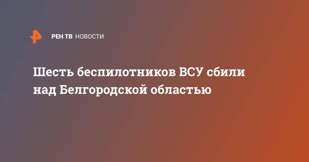 Шесть беспилотников ВСУ сбили над Белгородской областью