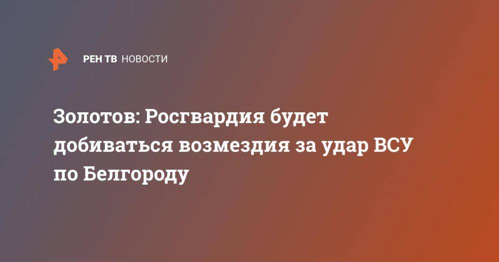 Золотов: Росгвардия будет добиваться возмездия за удар ВСУ по Белгороду