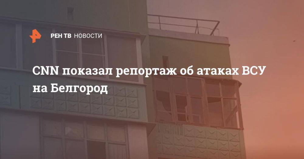 CNN показал репортаж об атаках ВСУ на Белгород