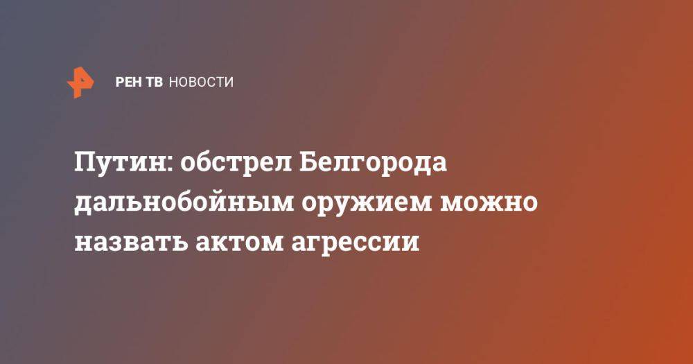 Путин: обстрел Белгорода дальнобойным оружием можно назвать актом агрессии