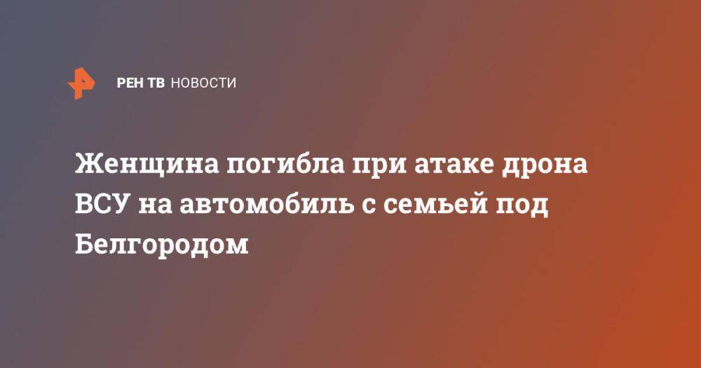 Женщина погибла при атаке дрона ВСУ на автомобиль с семьей под Белгородом