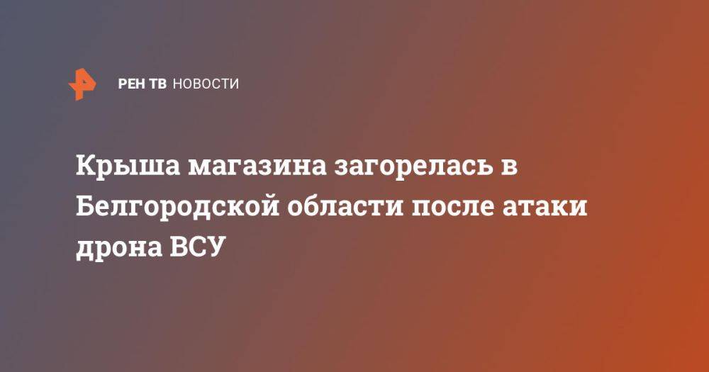 Крыша магазина загорелась в Белгородской области после атаки дрона ВСУ