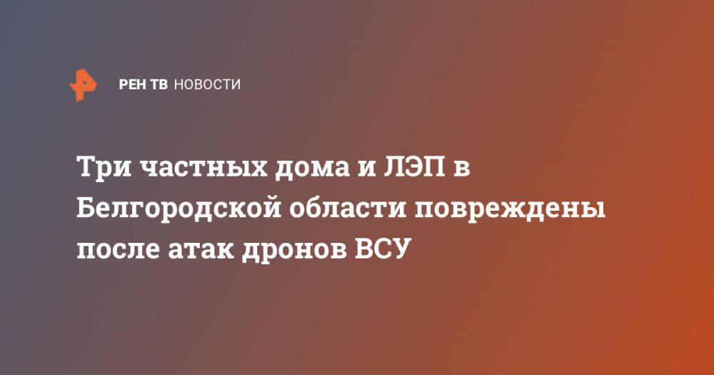 Три частных дома и ЛЭП в Белгородской области повреждены после атак дронов ВСУ