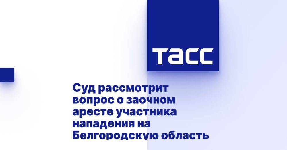 Суд рассмотрит вопрос о заочном аресте участника нападения на Белгородскую область