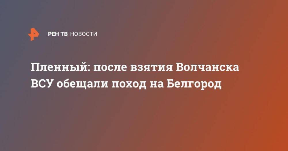 Пленный: после взятия Волчанска ВСУ обещали поход на Белгород