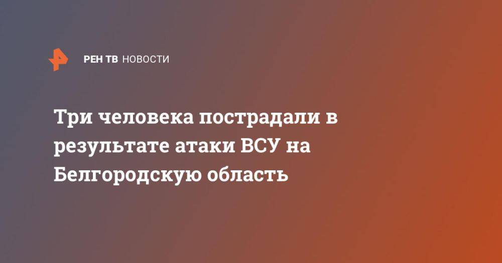 Три человека пострадали в результате атаки ВСУ на Белгородскую область