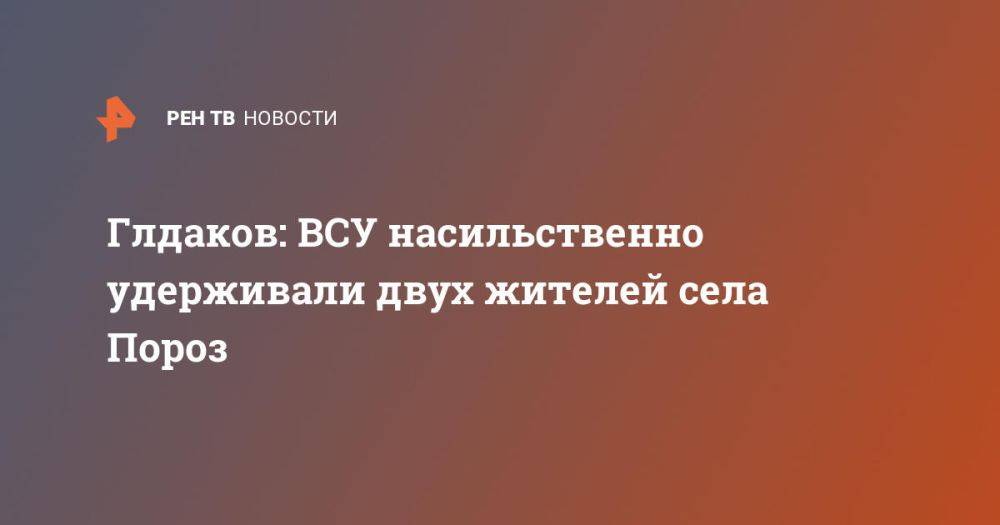 Глдаков: ВСУ насильственно удерживали двух жителей села Пороз