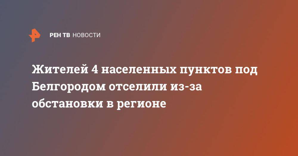 Жителей 4 населенных пунктов под Белгородом отселили из-за обстановки в регионе