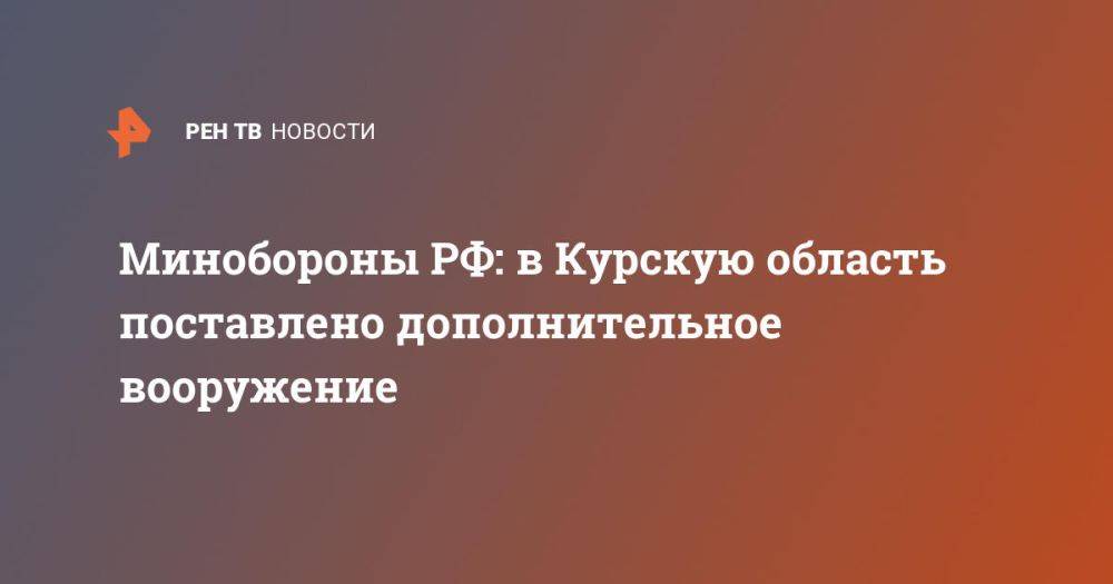 Минобороны РФ: в Курскую область поставлено дополнительное вооружение