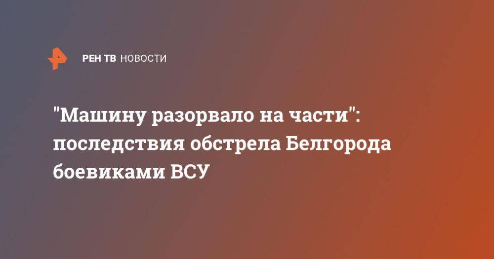 "Машину разорвало на части": последствия обстрела Белгорода боевиками ВСУ