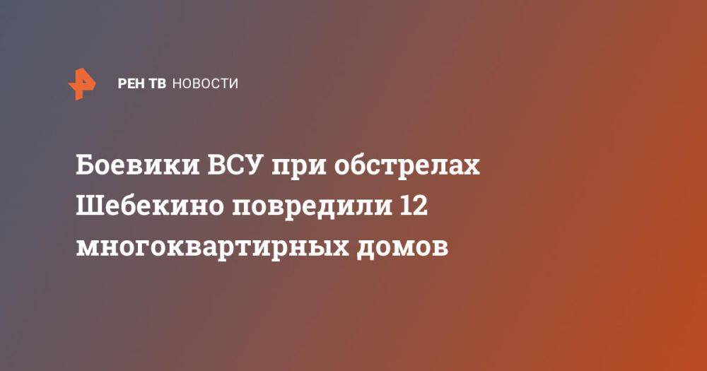 Боевики ВСУ при обстрелах Шебекино повредили 12 многоквартирных домов