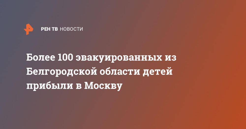 Более 100 эвакуированных из Белгородской области детей прибыли в Москву