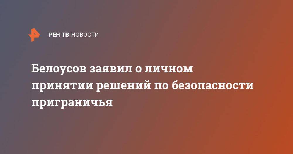 Белоусов заявил о личном принятии решений по безопасности приграничья