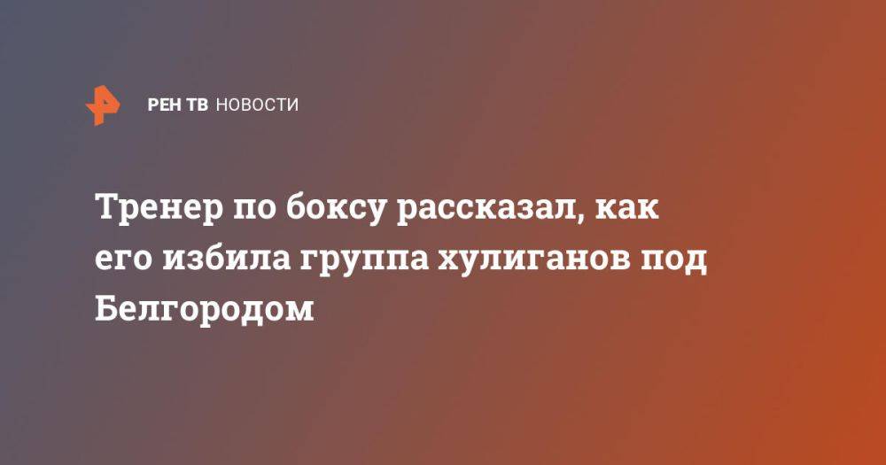 Тренер по боксу рассказал, как его избила группа хулиганов под Белгородом