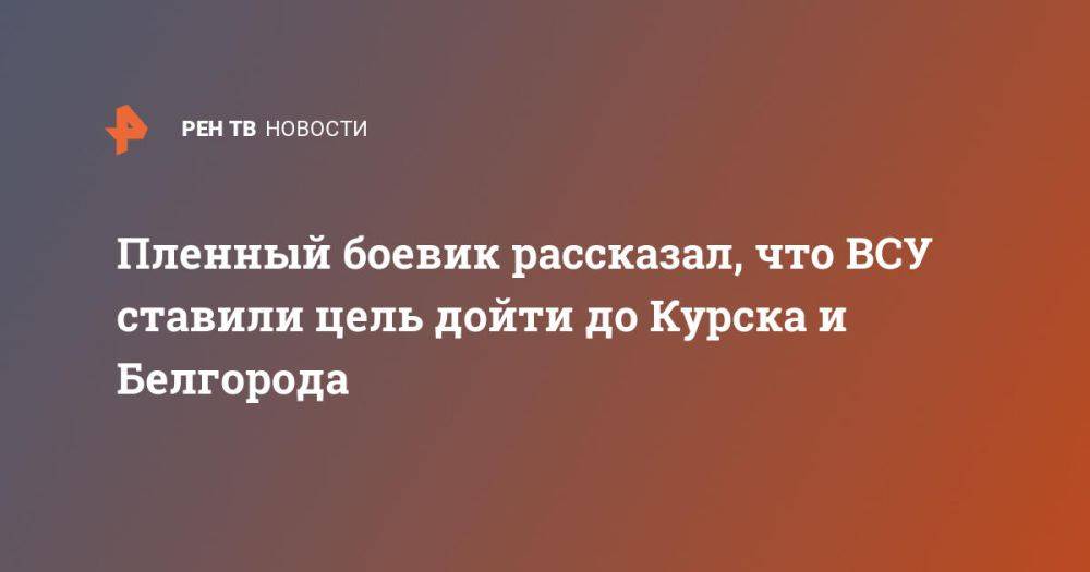 Пленный боевик рассказал, что ВСУ ставили цель дойти до Курска и Белгорода