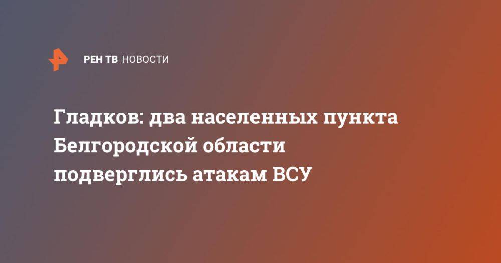 Гладков: два населенных пункта Белгородской области подверглись атакам ВСУ