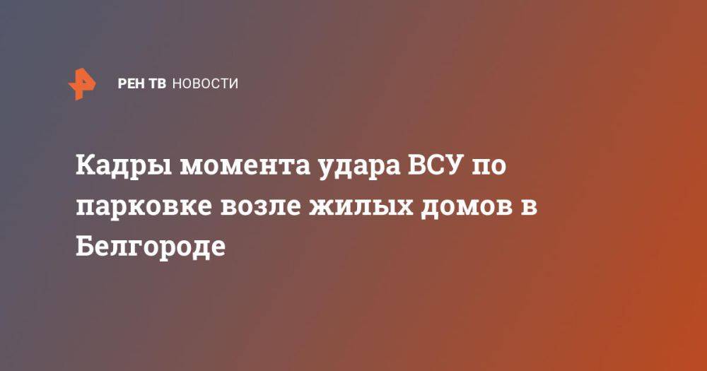 Кадры момента удара ВСУ по парковке возле жилых домов в Белгороде