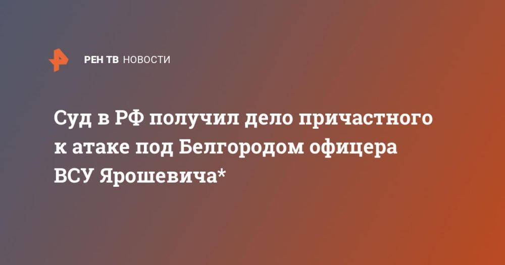 Суд в РФ получил дело причастного к атаке под Белгородом офицера ВСУ Ярошевича*