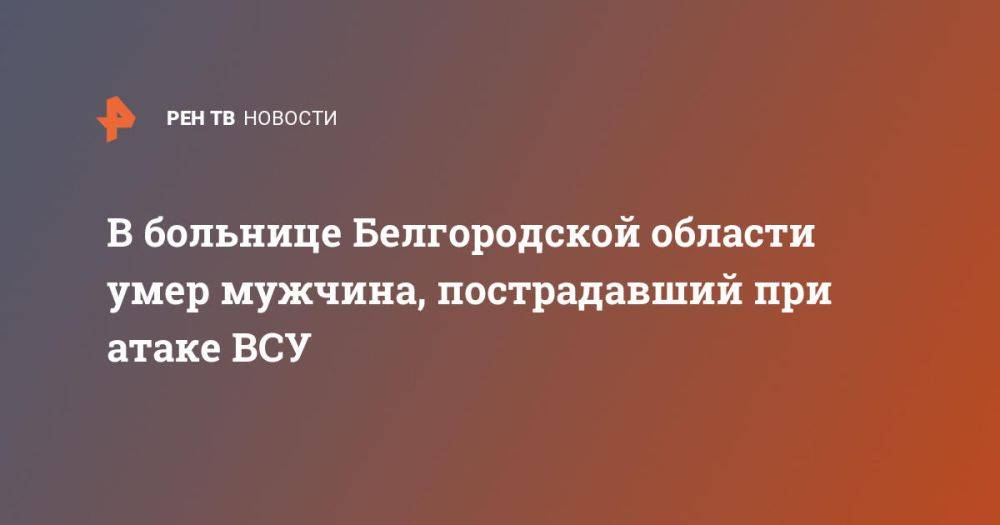 В больнице Белгородской области умер мужчина, пострадавший при атаке ВСУ