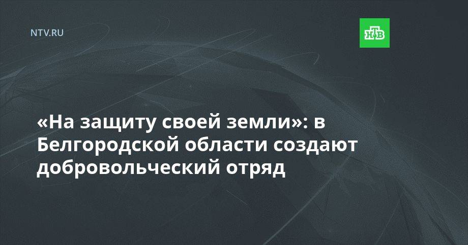 «На защиту своей земли»: в Белгородской области создают добровольческий отряд