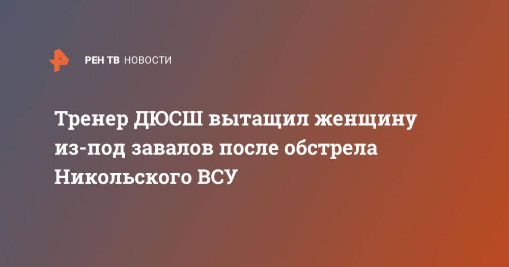 Тренер ДЮСШ вытащил женщину из-под завалов после обстрела Никольского ВСУ