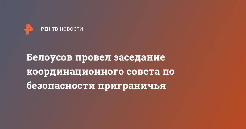 Белоусов провел заседание координационного совета по безопасности приграничья