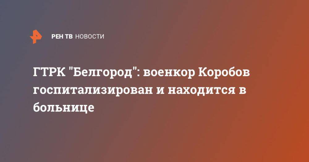 ГТРК &quot;Белгород&quot;: военкор Коробов госпитализирован и находится в больнице