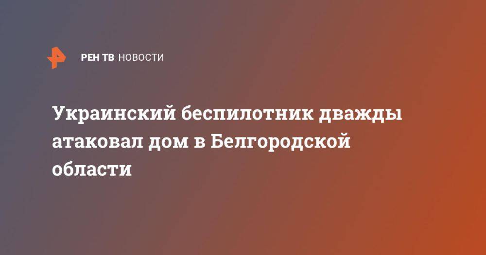 Украинский беспилотник дважды атаковал дом в Белгородской области