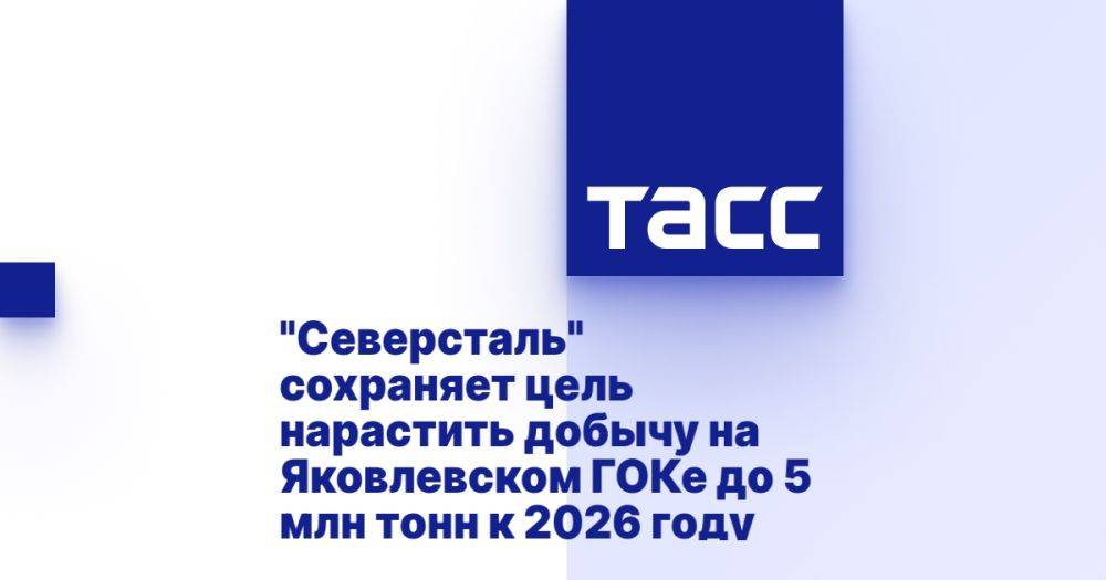 &quot;Северсталь&quot; сохраняет цель нарастить добычу на Яковлевском ГОКе до 5 млн тонн к 2026 году