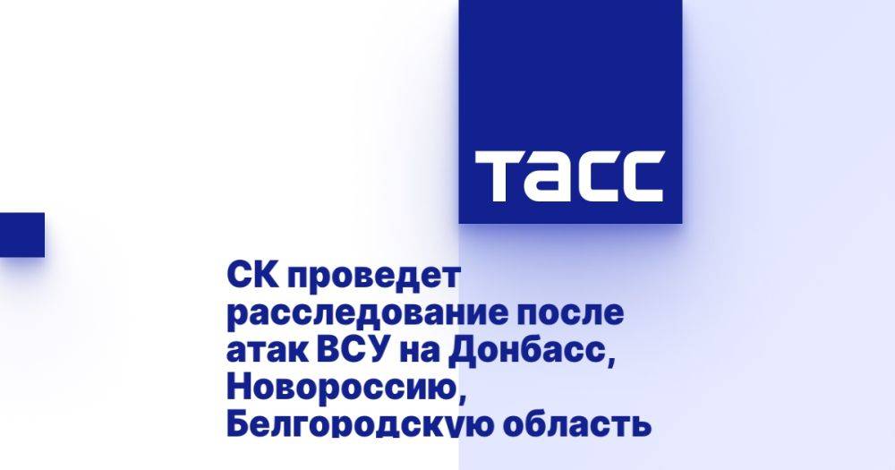 СК проведет расследование после атак ВСУ на Донбасс, Новороссию, Белгородскую область