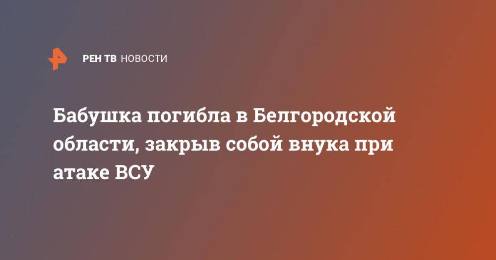 Бабушка погибла в Белгородской области, закрыв собой внука при атаке ВСУ