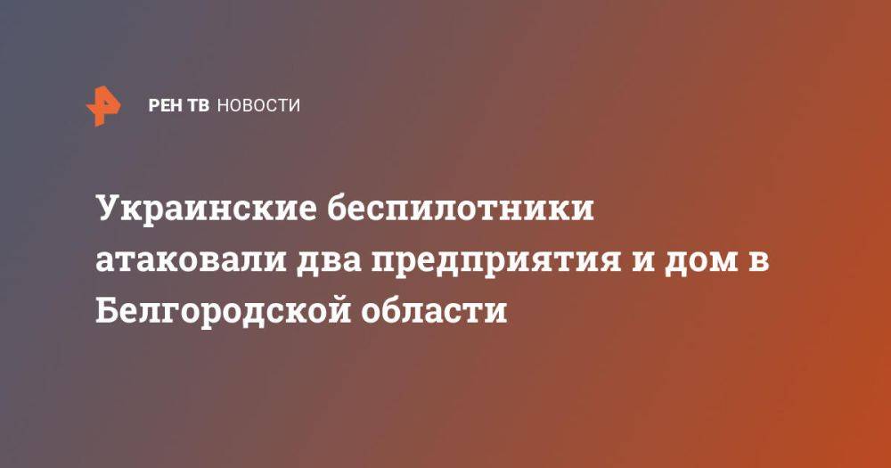 Украинские беспилотники атаковали два предприятия и дом в Белгородской области