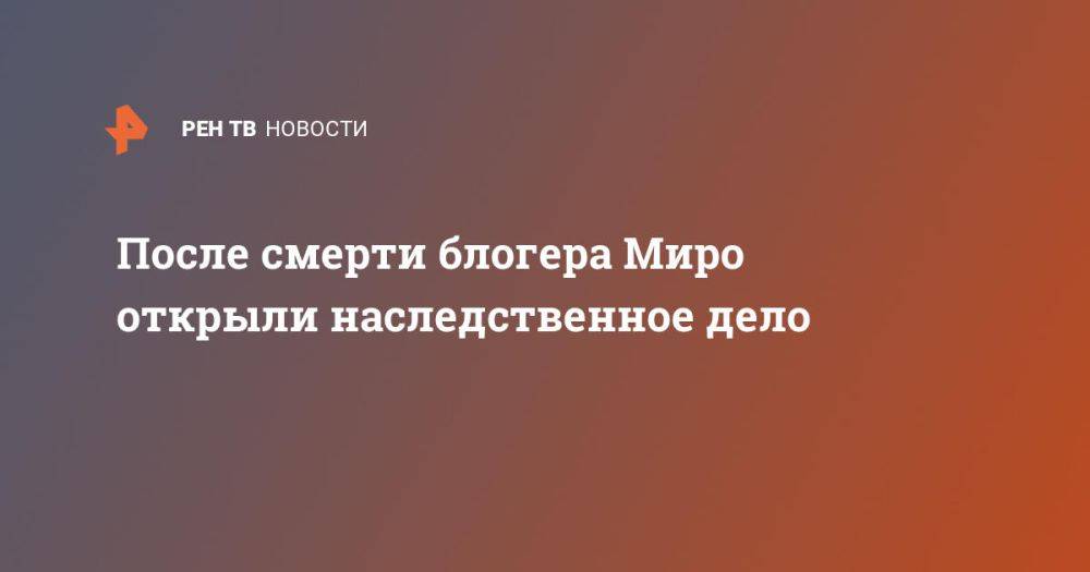 После смерти блогера Миро открыли наследственное дело